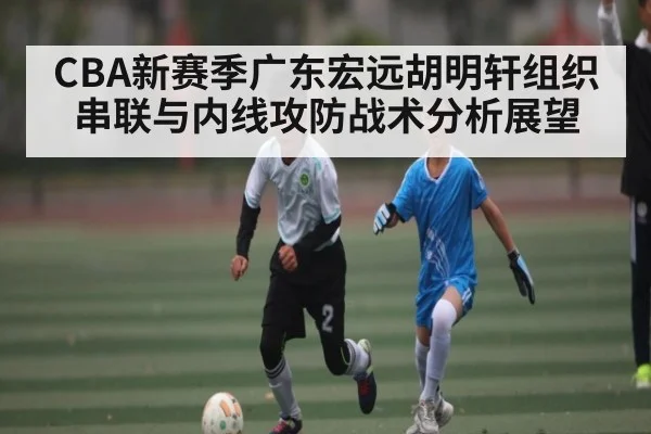 CBA新赛季广东宏远胡明轩组织串联与内线攻防战术分析展望